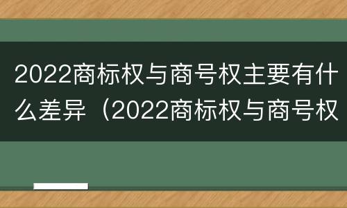 2022商标权与商号权主要有什么差异（2022商标权与商号权主要有什么差异呢）