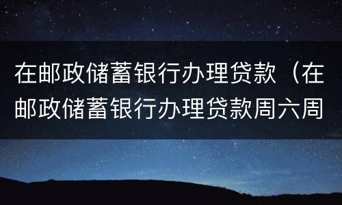 在邮政储蓄银行办理贷款（在邮政储蓄银行办理贷款周六周日放款吗?）