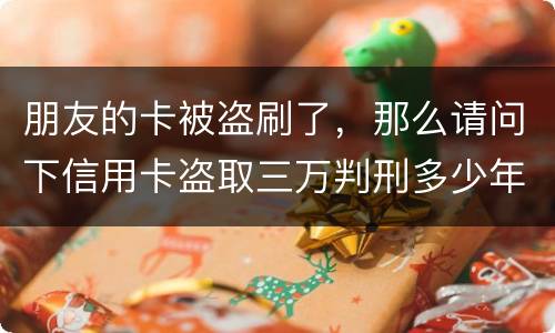 朋友的卡被盗刷了，那么请问下信用卡盗取三万判刑多少年