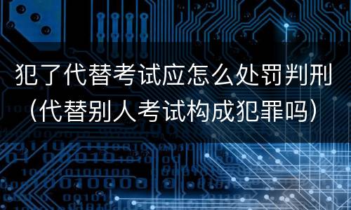 犯了代替考试应怎么处罚判刑（代替别人考试构成犯罪吗）
