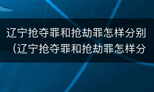 辽宁抢夺罪和抢劫罪怎样分别（辽宁抢夺罪和抢劫罪怎样分别认定）