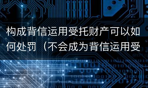 构成背信运用受托财产可以如何处罚（不会成为背信运用受托财产罪的犯罪主体）