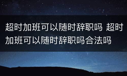 超时加班可以随时辞职吗 超时加班可以随时辞职吗合法吗