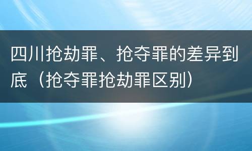 四川抢劫罪、抢夺罪的差异到底（抢夺罪抢劫罪区别）