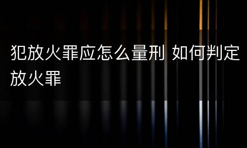 犯放火罪应怎么量刑 如何判定放火罪