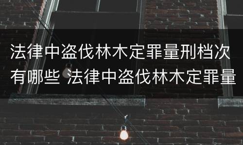 法律中盗伐林木定罪量刑档次有哪些 法律中盗伐林木定罪量刑档次有哪些规定