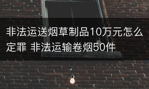 非法运送烟草制品10万元怎么定罪 非法运输卷烟50件