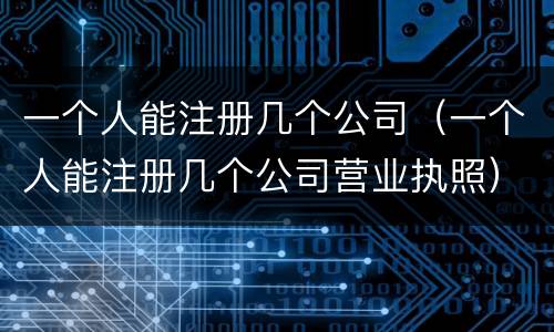 一个人能注册几个公司（一个人能注册几个公司营业执照）