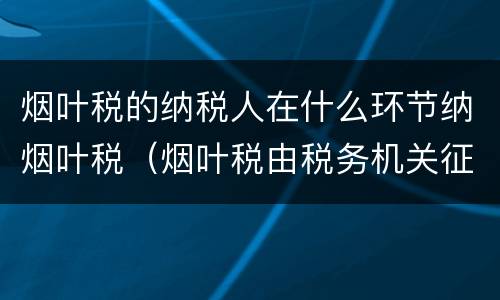 烟叶税的纳税人在什么环节纳烟叶税（烟叶税由税务机关征收吗）