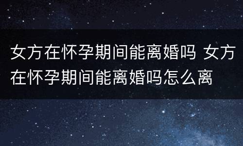 女方在怀孕期间能离婚吗 女方在怀孕期间能离婚吗怎么离
