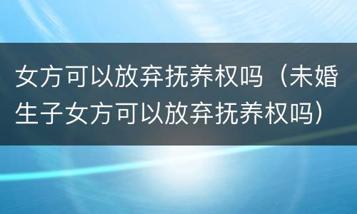 女方可以放弃抚养权吗（未婚生子女方可以放弃抚养权吗）