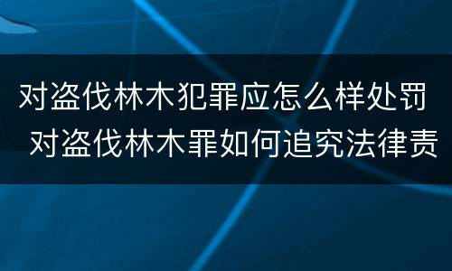 对盗伐林木犯罪应怎么样处罚 对盗伐林木罪如何追究法律责任