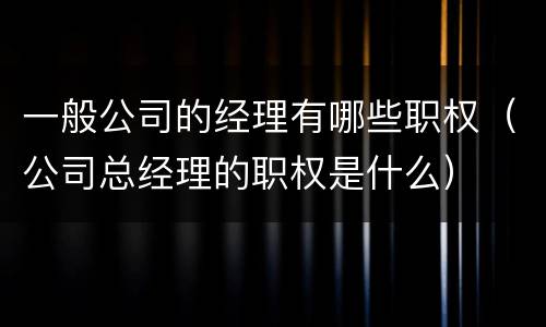 一般公司的经理有哪些职权（公司总经理的职权是什么）