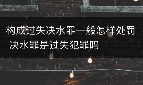 构成过失决水罪一般怎样处罚 决水罪是过失犯罪吗