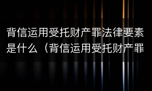 背信运用受托财产罪法律要素是什么（背信运用受托财产罪的主体）