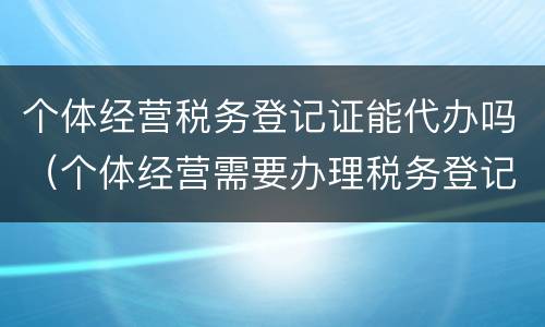 个体经营税务登记证能代办吗（个体经营需要办理税务登记证吗）