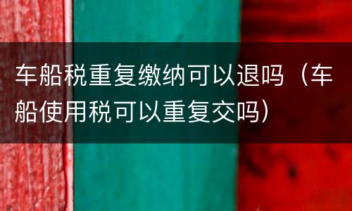 车船税重复缴纳可以退吗（车船使用税可以重复交吗）