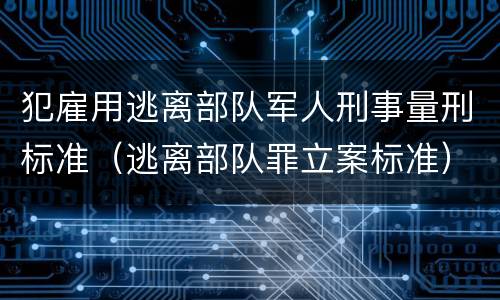 犯雇用逃离部队军人刑事量刑标准（逃离部队罪立案标准）