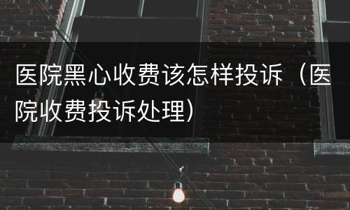 医院黑心收费该怎样投诉（医院收费投诉处理）