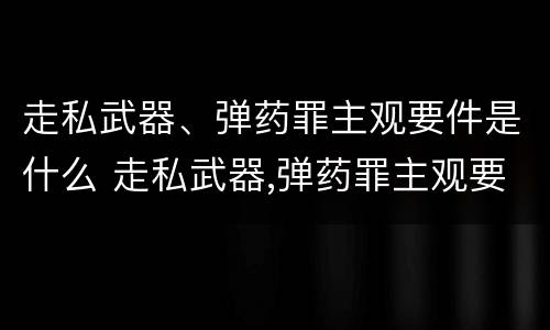 走私武器、弹药罪主观要件是什么 走私武器,弹药罪主观要件是什么
