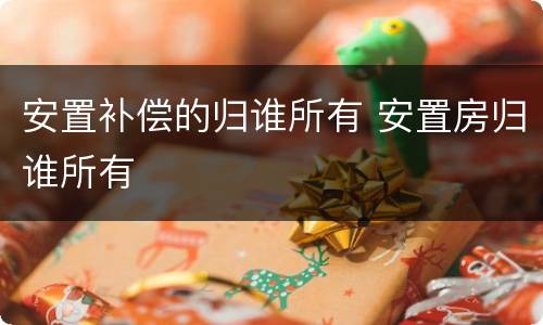 安置补偿的归谁所有 安置房归谁所有