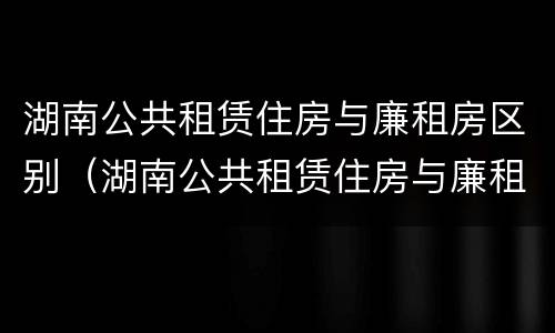 湖南公共租赁住房与廉租房区别（湖南公共租赁住房与廉租房区别在哪）