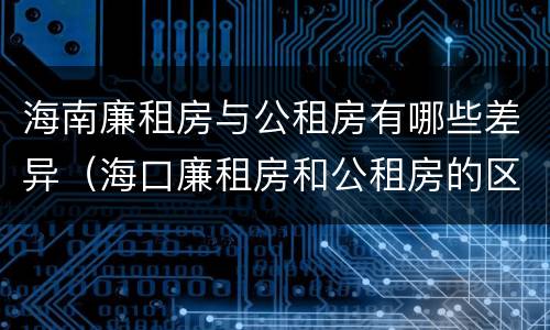海南廉租房与公租房有哪些差异（海口廉租房和公租房的区别）