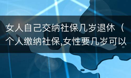 女人自己交纳社保几岁退休（个人缴纳社保,女性要几岁可以退休）