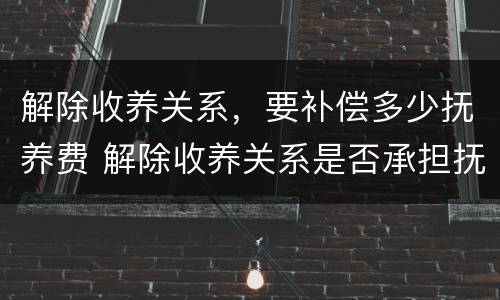 解除收养关系，要补偿多少抚养费 解除收养关系是否承担抚养费