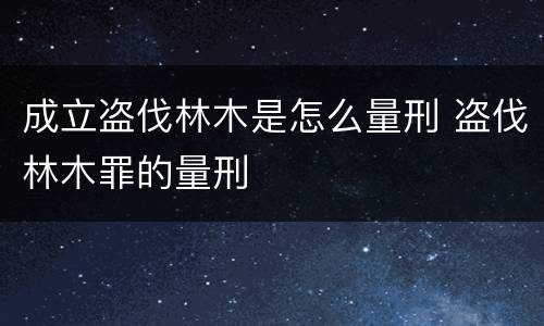 成立盗伐林木是怎么量刑 盗伐林木罪的量刑