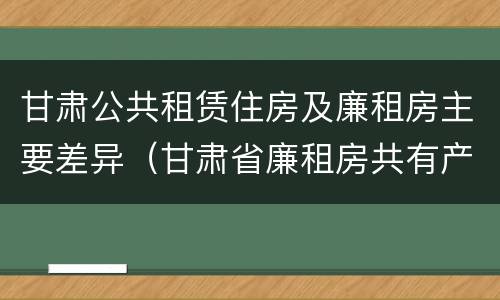 甘肃公共租赁住房及廉租房主要差异（甘肃省廉租房共有产权管理办法）