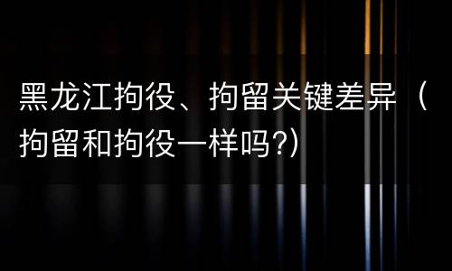 黑龙江拘役、拘留关键差异（拘留和拘役一样吗?）