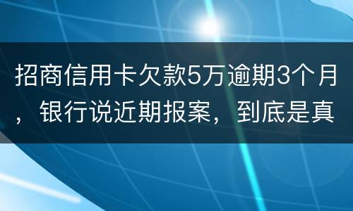 招商信用卡欠款5万逾期3个月，银行说近期报案，到底是真是假