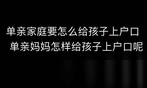单亲家庭要怎么给孩子上户口 单亲妈妈怎样给孩子上户口呢