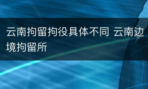 云南拘留拘役具体不同 云南边境拘留所