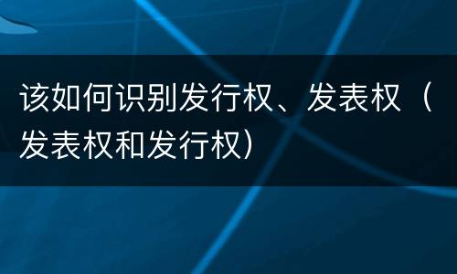 该如何识别发行权、发表权（发表权和发行权）
