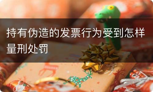 持有伪造的发票行为受到怎样量刑处罚