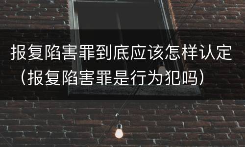 报复陷害罪到底应该怎样认定（报复陷害罪是行为犯吗）