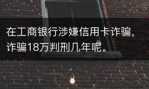 在工商银行涉嫌信用卡诈骗，诈骗18万判刑几年呢。