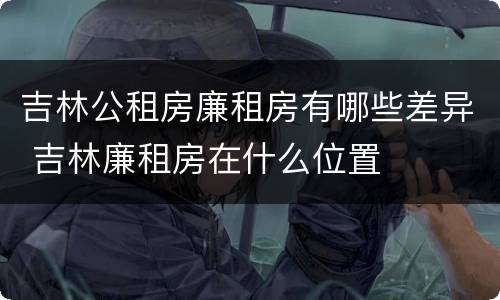 吉林公租房廉租房有哪些差异 吉林廉租房在什么位置
