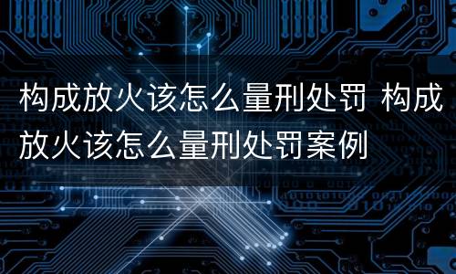 构成放火该怎么量刑处罚 构成放火该怎么量刑处罚案例