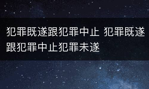 犯罪既遂跟犯罪中止 犯罪既遂跟犯罪中止犯罪未遂