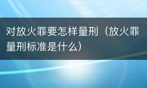 对放火罪要怎样量刑（放火罪量刑标准是什么）