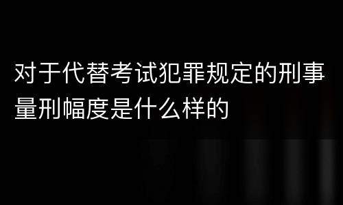 对于代替考试犯罪规定的刑事量刑幅度是什么样的
