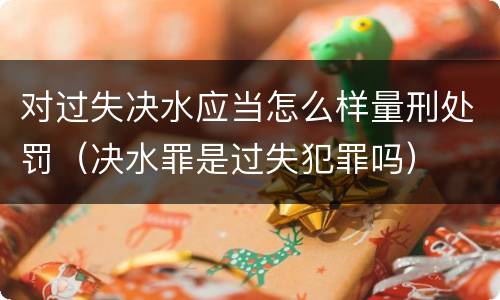 对过失决水应当怎么样量刑处罚（决水罪是过失犯罪吗）