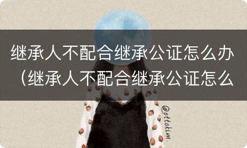 继承人不配合继承公证怎么办（继承人不配合继承公证怎么办手续）