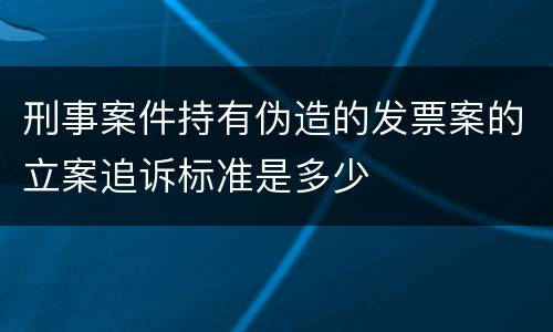 刑事案件持有伪造的发票案的立案追诉标准是多少