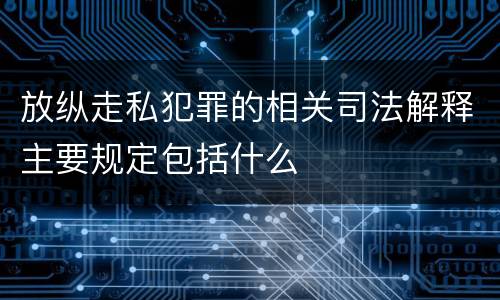 放纵走私犯罪的相关司法解释主要规定包括什么