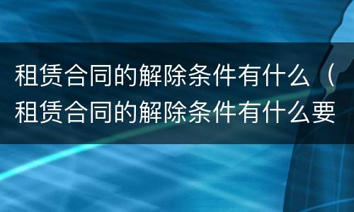 租赁合同的解除条件有什么（租赁合同的解除条件有什么要求）