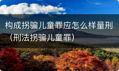 构成拐骗儿童罪应怎么样量刑（刑法拐骗儿童罪）